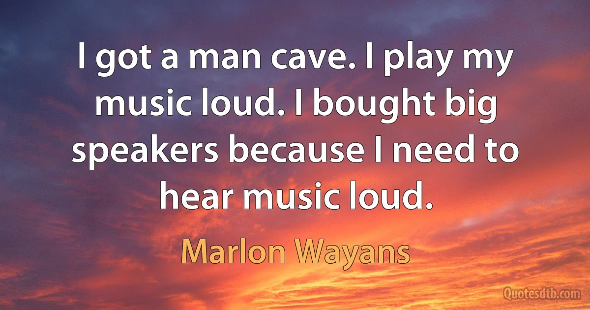 I got a man cave. I play my music loud. I bought big speakers because I need to hear music loud. (Marlon Wayans)