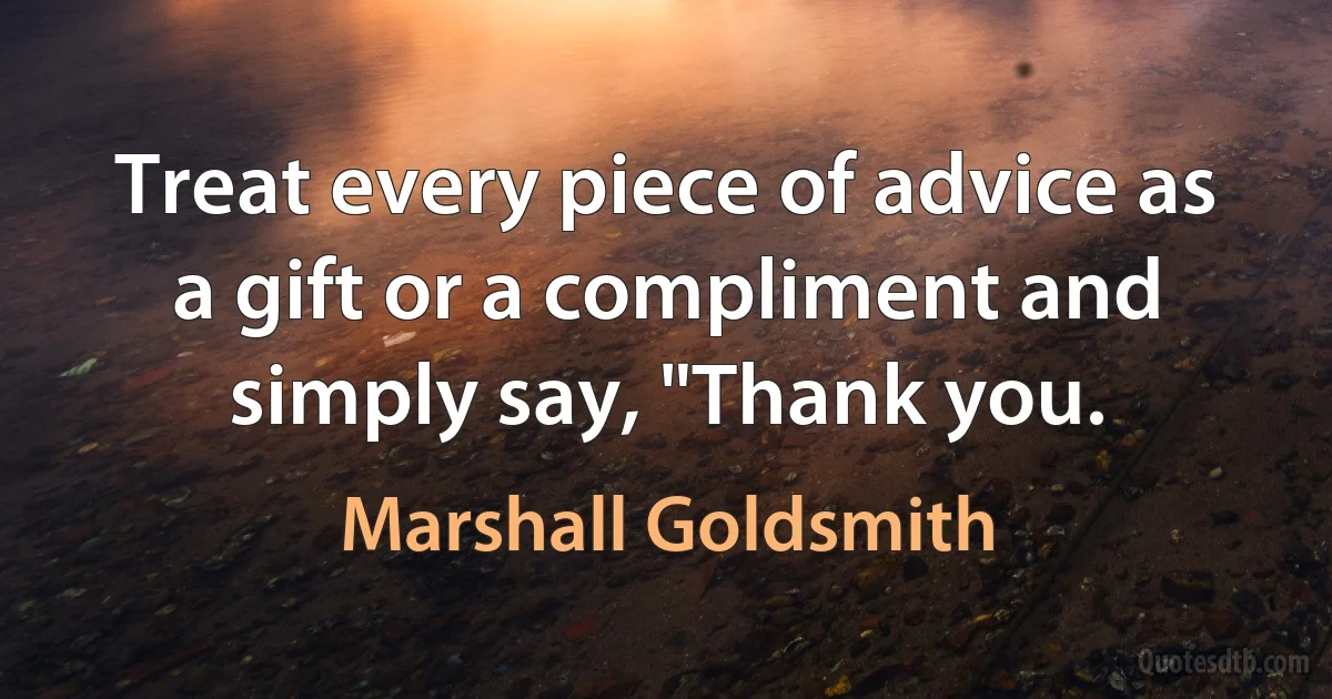 Treat every piece of advice as a gift or a compliment and simply say, "Thank you. (Marshall Goldsmith)