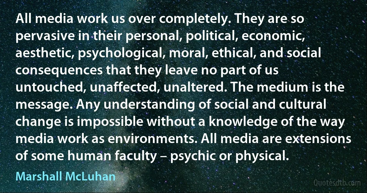 All media work us over completely. They are so pervasive in their personal, political, economic, aesthetic, psychological, moral, ethical, and social consequences that they leave no part of us untouched, unaffected, unaltered. The medium is the message. Any understanding of social and cultural change is impossible without a knowledge of the way media work as environments. All media are extensions of some human faculty – psychic or physical. (Marshall McLuhan)