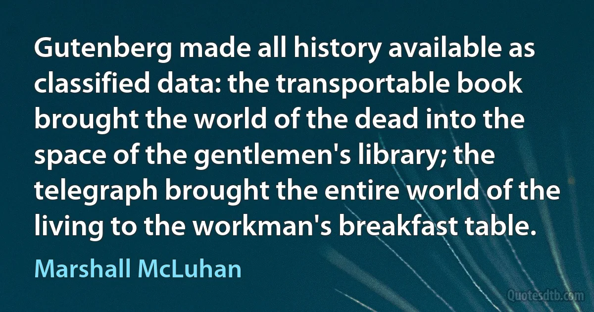 Gutenberg made all history available as classified data: the transportable book brought the world of the dead into the space of the gentlemen's library; the telegraph brought the entire world of the living to the workman's breakfast table. (Marshall McLuhan)