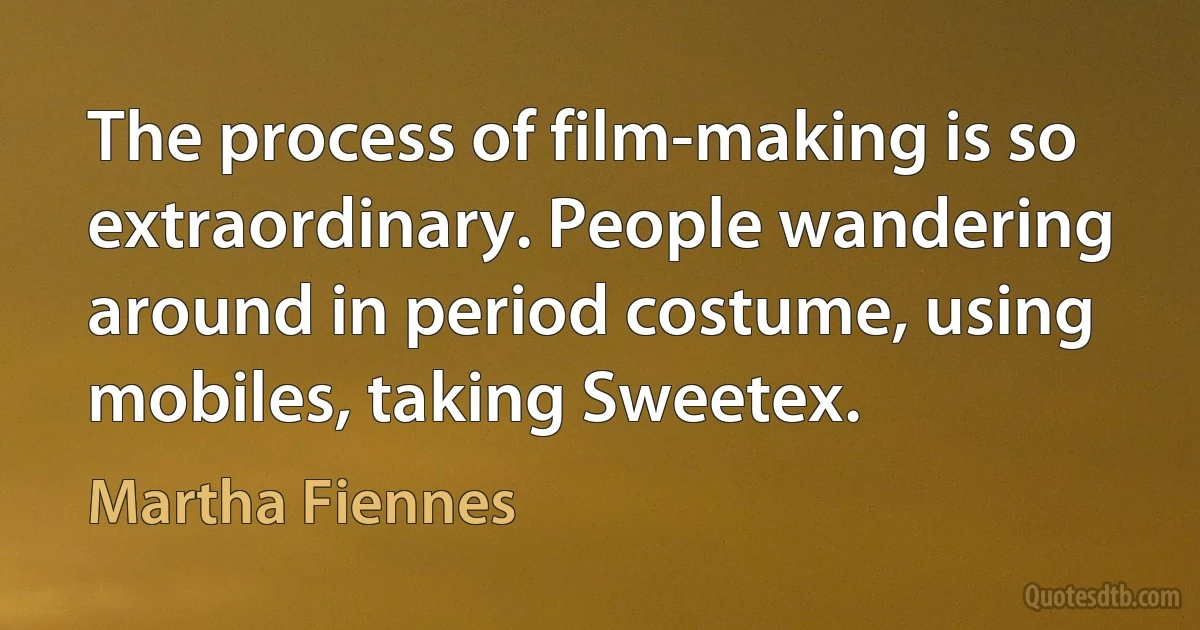 The process of film-making is so extraordinary. People wandering around in period costume, using mobiles, taking Sweetex. (Martha Fiennes)