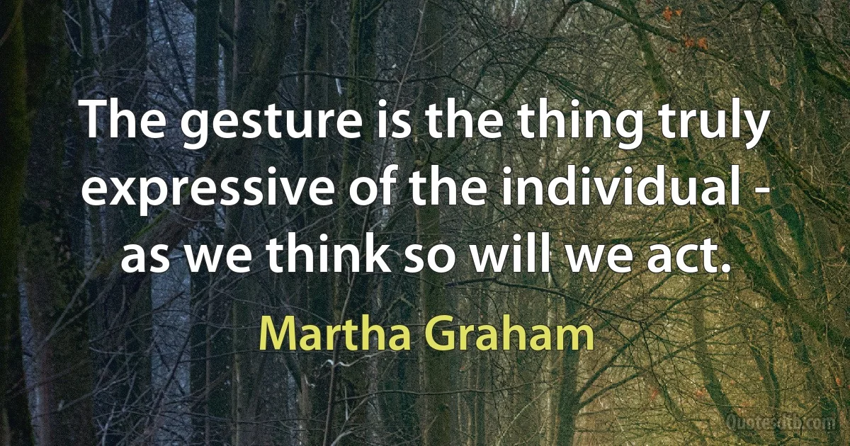 The gesture is the thing truly expressive of the individual - as we think so will we act. (Martha Graham)