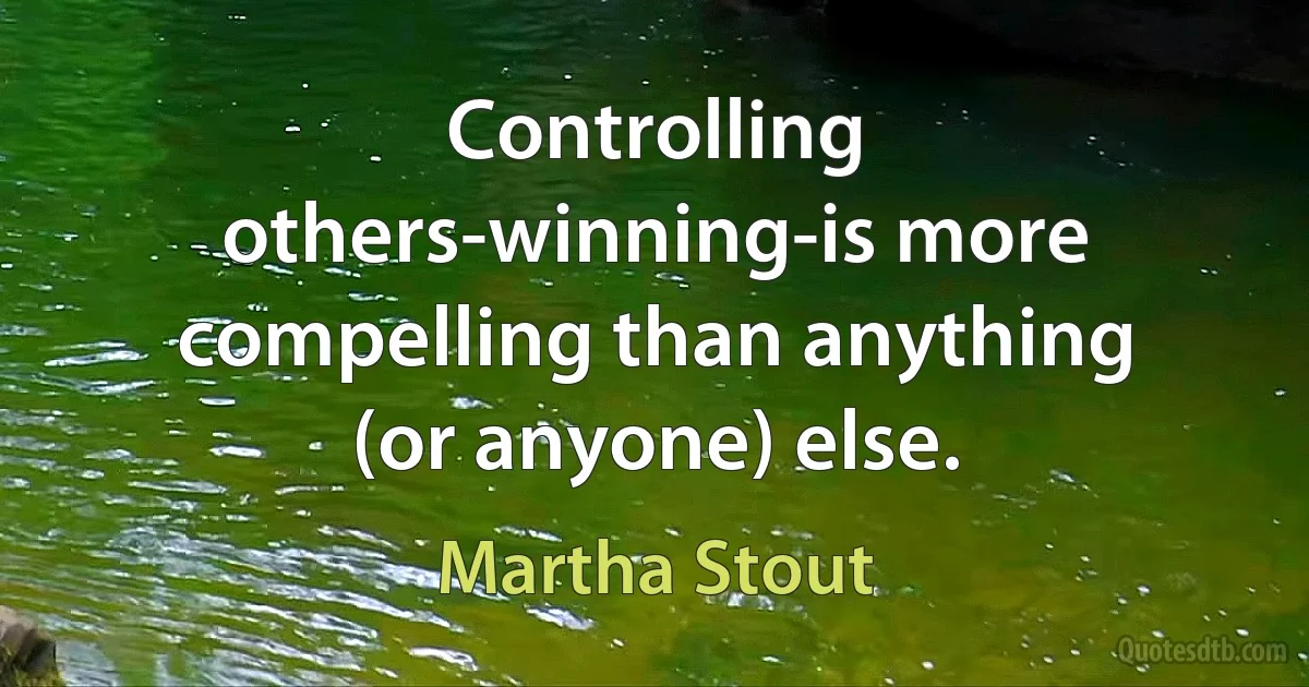 Controlling others-winning-is more compelling than anything (or anyone) else. (Martha Stout)