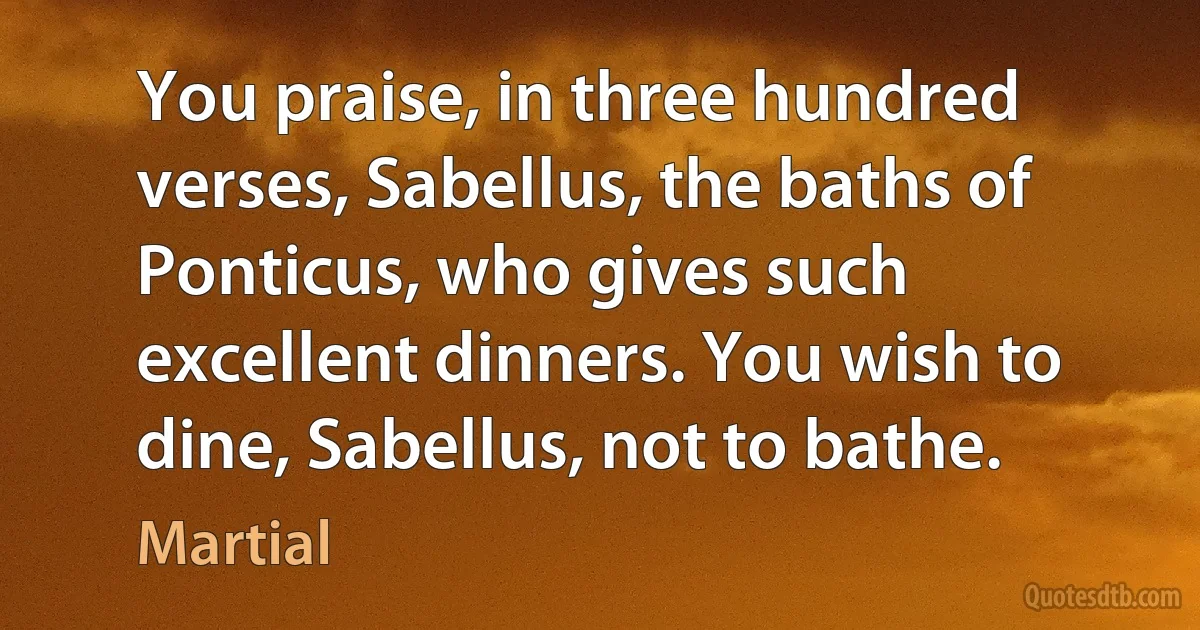 You praise, in three hundred verses, Sabellus, the baths of Ponticus, who gives such excellent dinners. You wish to dine, Sabellus, not to bathe. (Martial)