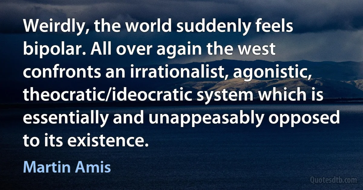 Weirdly, the world suddenly feels bipolar. All over again the west confronts an irrationalist, agonistic, theocratic/ideocratic system which is essentially and unappeasably opposed to its existence. (Martin Amis)