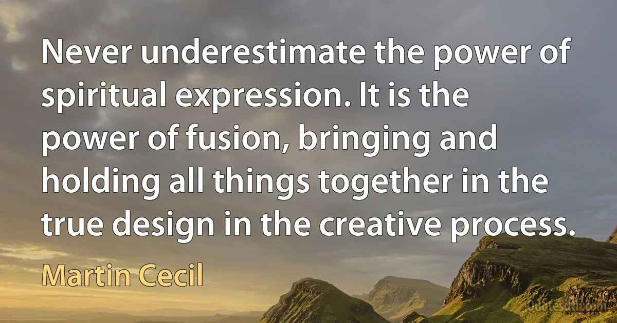 Never underestimate the power of spiritual expression. It is the power of fusion, bringing and holding all things together in the true design in the creative process. (Martin Cecil)
