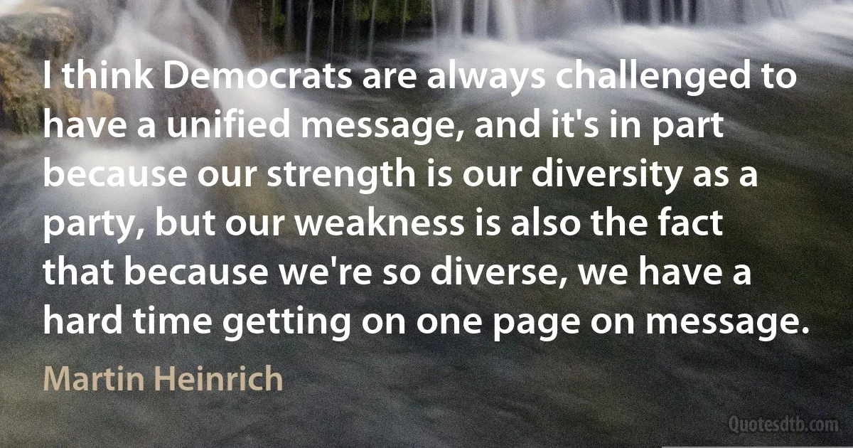 I think Democrats are always challenged to have a unified message, and it's in part because our strength is our diversity as a party, but our weakness is also the fact that because we're so diverse, we have a hard time getting on one page on message. (Martin Heinrich)