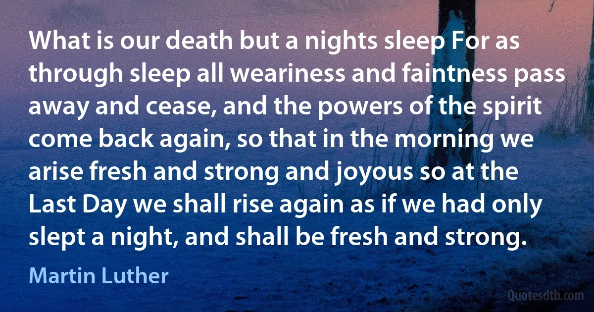 What is our death but a nights sleep For as through sleep all weariness and faintness pass away and cease, and the powers of the spirit come back again, so that in the morning we arise fresh and strong and joyous so at the Last Day we shall rise again as if we had only slept a night, and shall be fresh and strong. (Martin Luther)