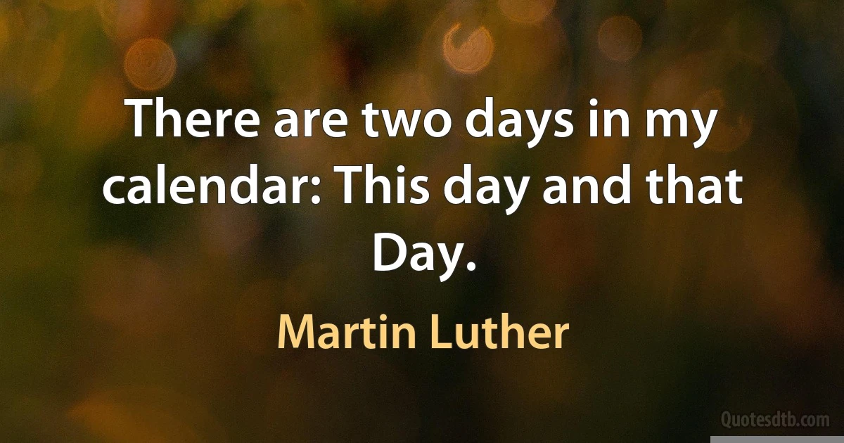 There are two days in my calendar: This day and that Day. (Martin Luther)