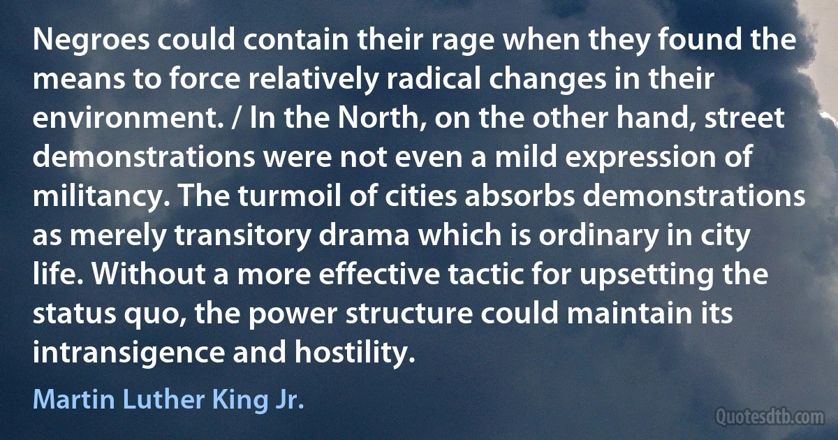 Negroes could contain their rage when they found the means to force relatively radical changes in their environment. / In the North, on the other hand, street demonstrations were not even a mild expression of militancy. The turmoil of cities absorbs demonstrations as merely transitory drama which is ordinary in city life. Without a more effective tactic for upsetting the status quo, the power structure could maintain its intransigence and hostility. (Martin Luther King Jr.)