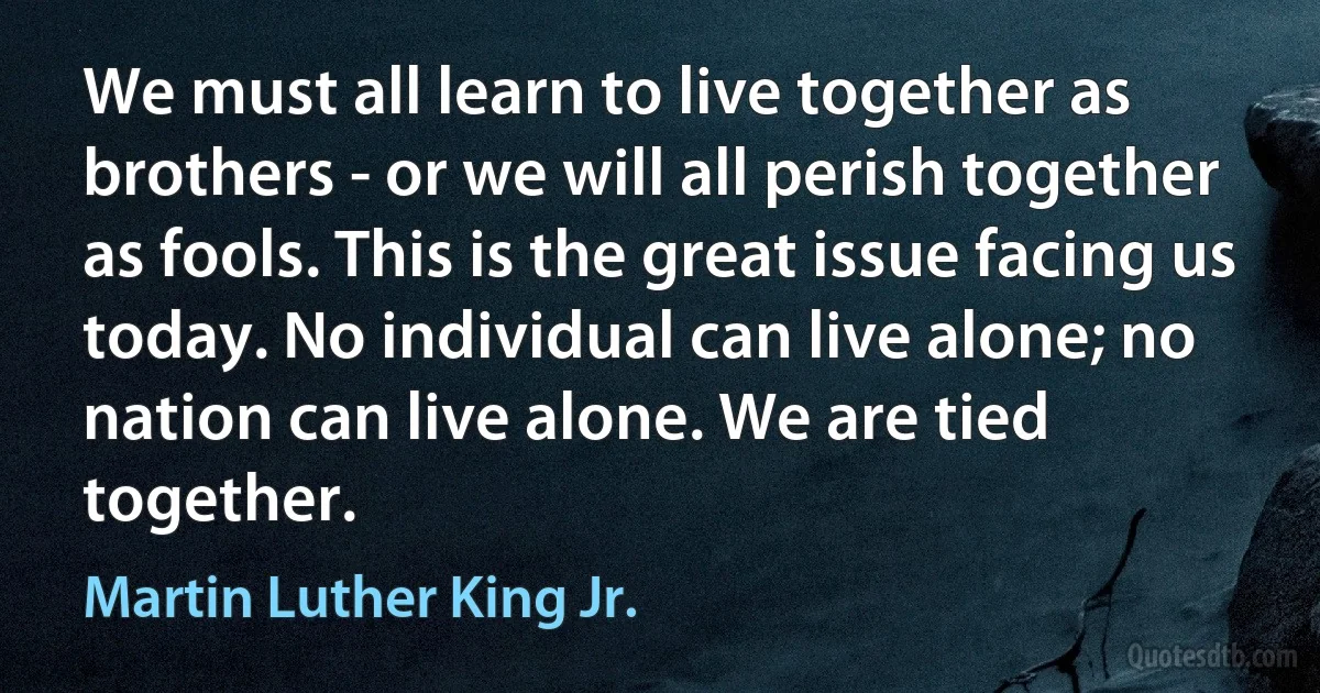 We must all learn to live together as brothers - or we will all perish together as fools. This is the great issue facing us today. No individual can live alone; no nation can live alone. We are tied together. (Martin Luther King Jr.)