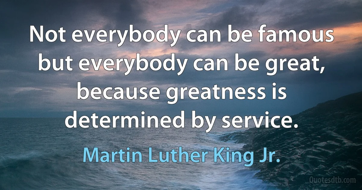 Not everybody can be famous but everybody can be great, because greatness is determined by service. (Martin Luther King Jr.)