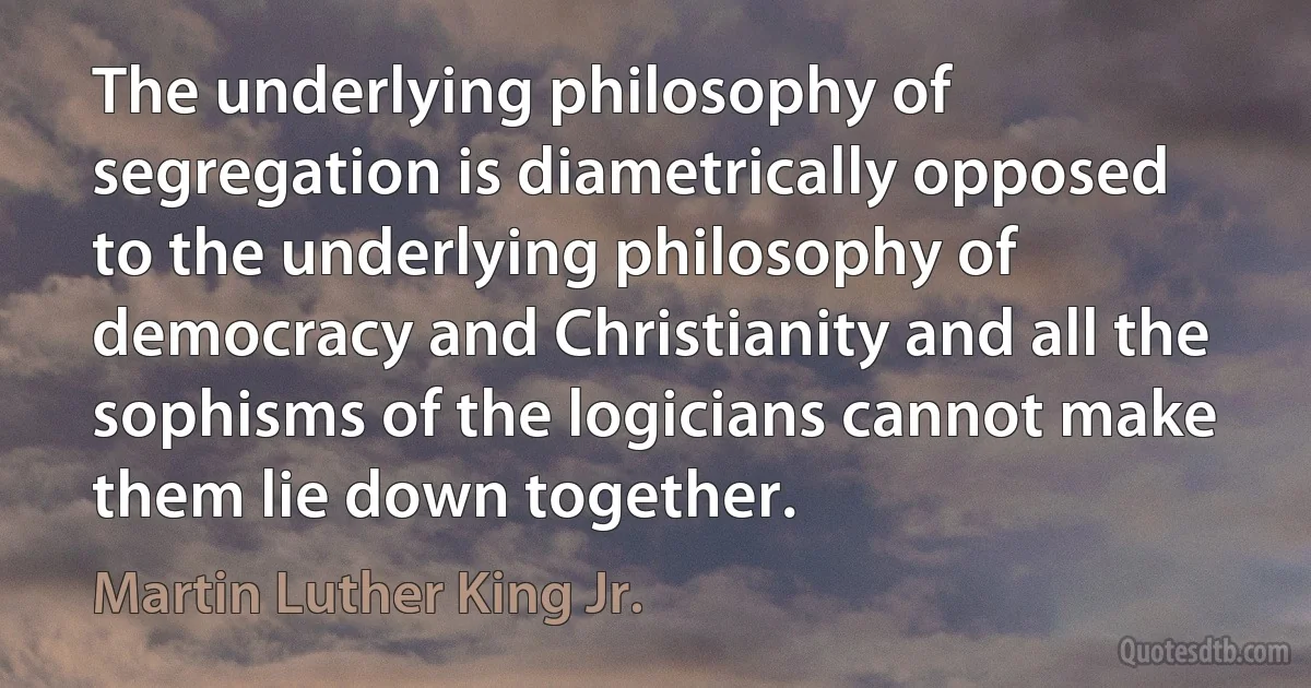 The underlying philosophy of segregation is diametrically opposed to the underlying philosophy of democracy and Christianity and all the sophisms of the logicians cannot make them lie down together. (Martin Luther King Jr.)