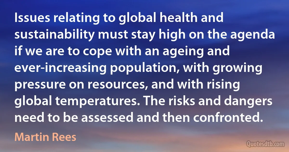 Issues relating to global health and sustainability must stay high on the agenda if we are to cope with an ageing and ever-increasing population, with growing pressure on resources, and with rising global temperatures. The risks and dangers need to be assessed and then confronted. (Martin Rees)