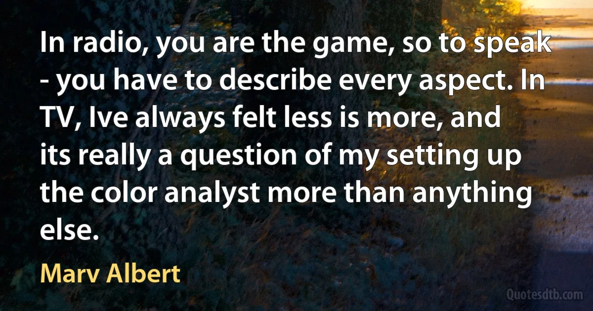 In radio, you are the game, so to speak - you have to describe every aspect. In TV, Ive always felt less is more, and its really a question of my setting up the color analyst more than anything else. (Marv Albert)