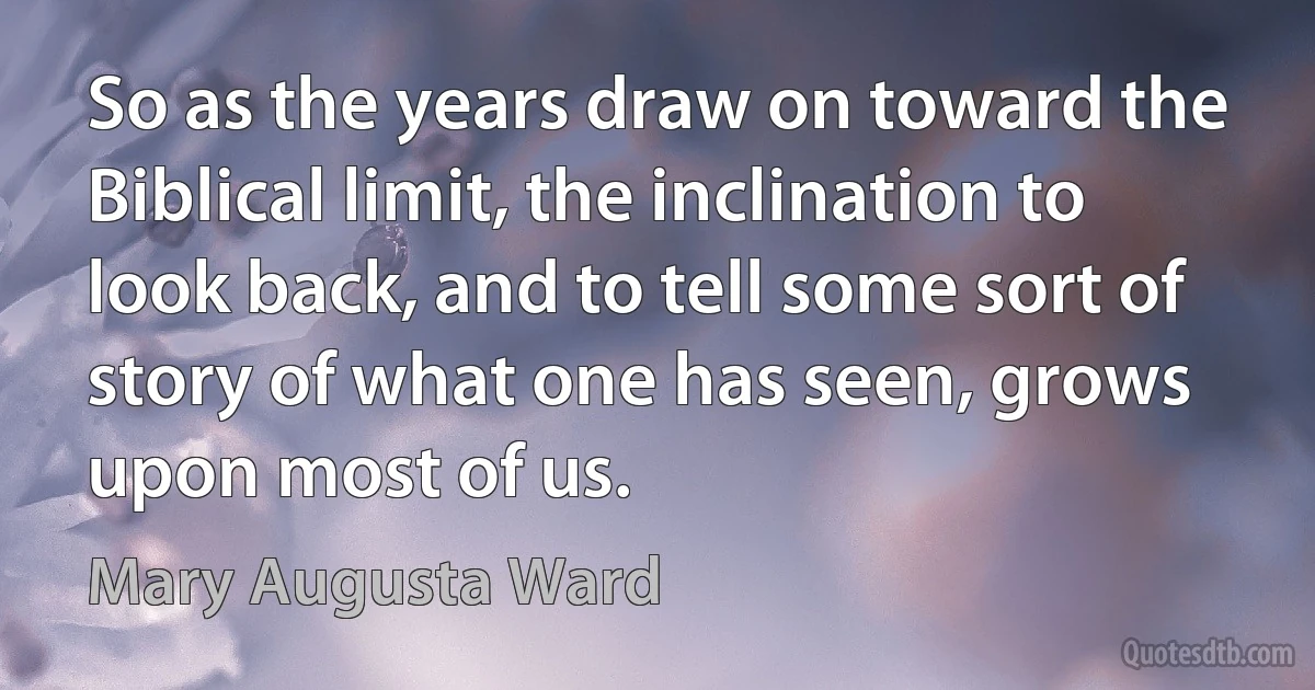 So as the years draw on toward the Biblical limit, the inclination to look back, and to tell some sort of story of what one has seen, grows upon most of us. (Mary Augusta Ward)