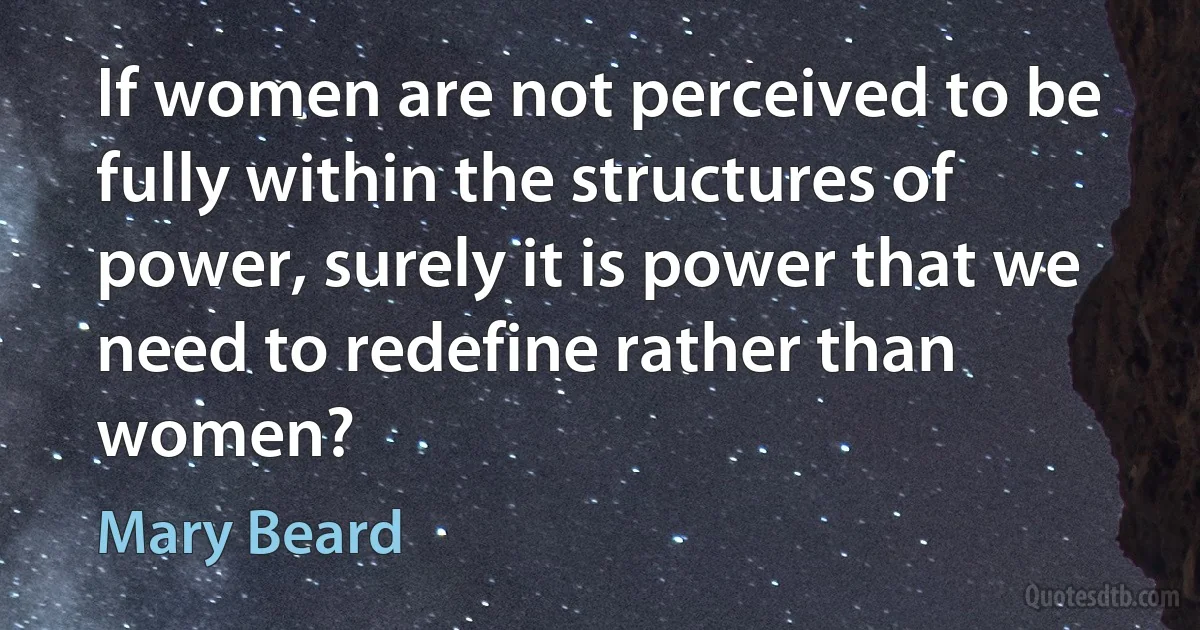 If women are not perceived to be fully within the structures of power, surely it is power that we need to redefine rather than women? (Mary Beard)