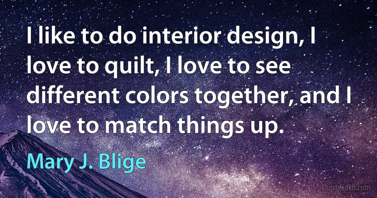 I like to do interior design, I love to quilt, I love to see different colors together, and I love to match things up. (Mary J. Blige)