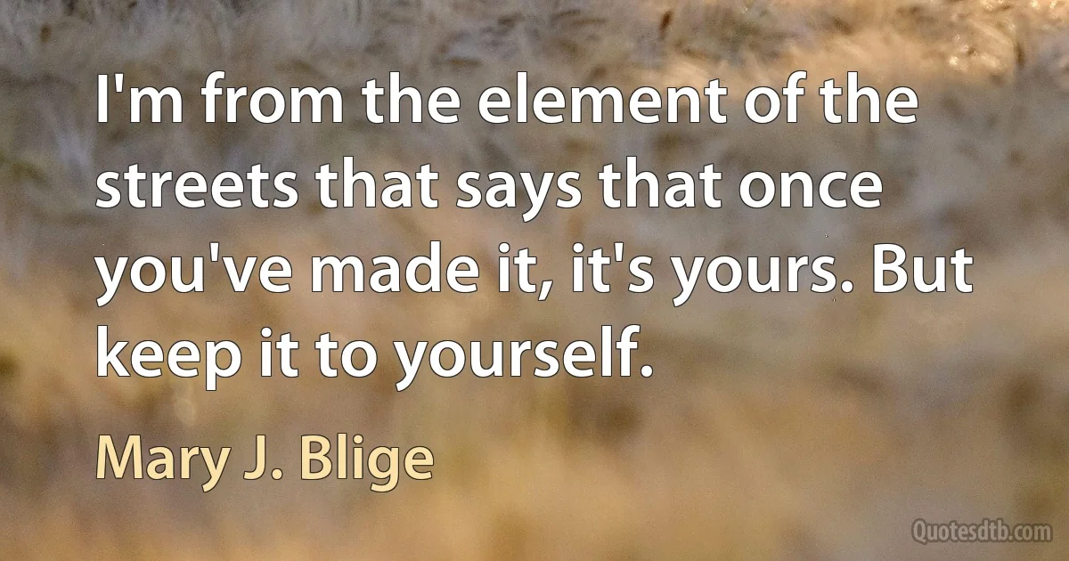 I'm from the element of the streets that says that once you've made it, it's yours. But keep it to yourself. (Mary J. Blige)