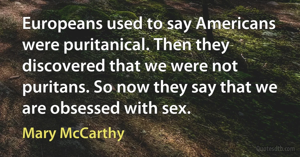 Europeans used to say Americans were puritanical. Then they discovered that we were not puritans. So now they say that we are obsessed with sex. (Mary McCarthy)