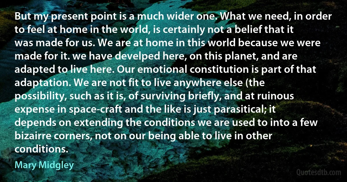 But my present point is a much wider one. What we need, in order to feel at home in the world, is certainly not a belief that it was made for us. We are at home in this world because we were made for it. we have develped here, on this planet, and are adapted to live here. Our emotional constitution is part of that adaptation. We are not fit to live anywhere else (the possibility, such as it is, of surviving briefly, and at ruinous expense in space-craft and the like is just parasitical; it depends on extending the conditions we are used to into a few bizairre corners, not on our being able to live in other conditions. (Mary Midgley)