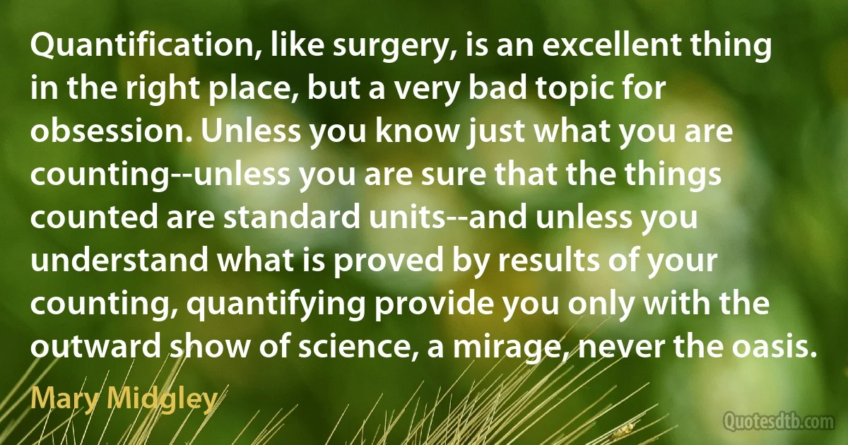 Quantification, like surgery, is an excellent thing in the right place, but a very bad topic for obsession. Unless you know just what you are counting--unless you are sure that the things counted are standard units--and unless you understand what is proved by results of your counting, quantifying provide you only with the outward show of science, a mirage, never the oasis. (Mary Midgley)