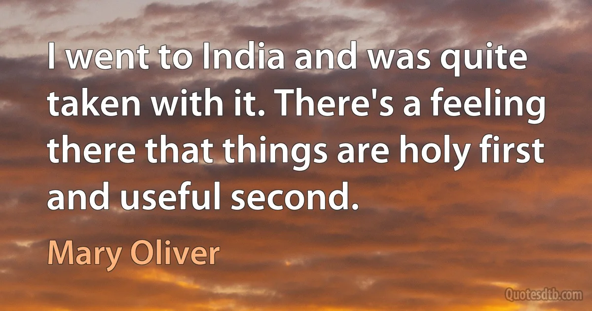 I went to India and was quite taken with it. There's a feeling there that things are holy first and useful second. (Mary Oliver)