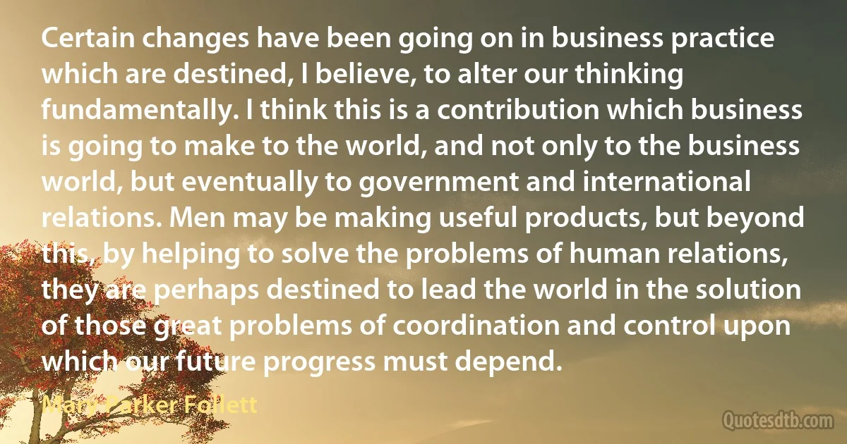 Certain changes have been going on in business practice which are destined, I believe, to alter our thinking fundamentally. I think this is a contribution which business is going to make to the world, and not only to the business world, but eventually to government and international relations. Men may be making useful products, but beyond this, by helping to solve the problems of human relations, they are perhaps destined to lead the world in the solution of those great problems of coordination and control upon which our future progress must depend. (Mary Parker Follett)