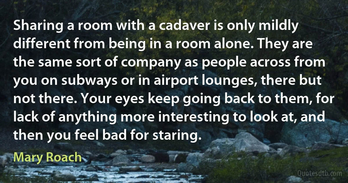 Sharing a room with a cadaver is only mildly different from being in a room alone. They are the same sort of company as people across from you on subways or in airport lounges, there but not there. Your eyes keep going back to them, for lack of anything more interesting to look at, and then you feel bad for staring. (Mary Roach)