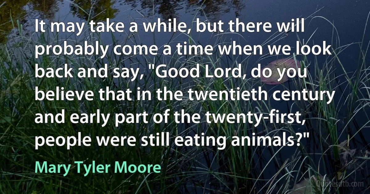 It may take a while, but there will probably come a time when we look back and say, "Good Lord, do you believe that in the twentieth century and early part of the twenty-first, people were still eating animals?" (Mary Tyler Moore)