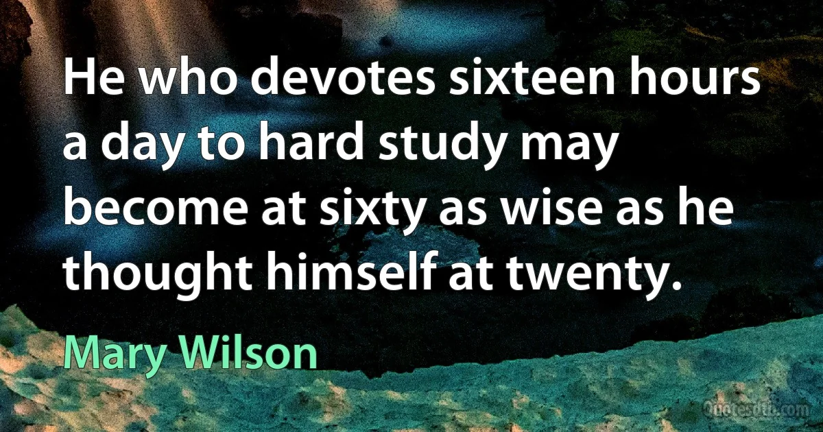 He who devotes sixteen hours a day to hard study may become at sixty as wise as he thought himself at twenty. (Mary Wilson)