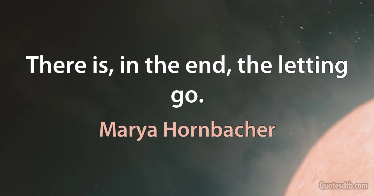 There is, in the end, the letting go. (Marya Hornbacher)