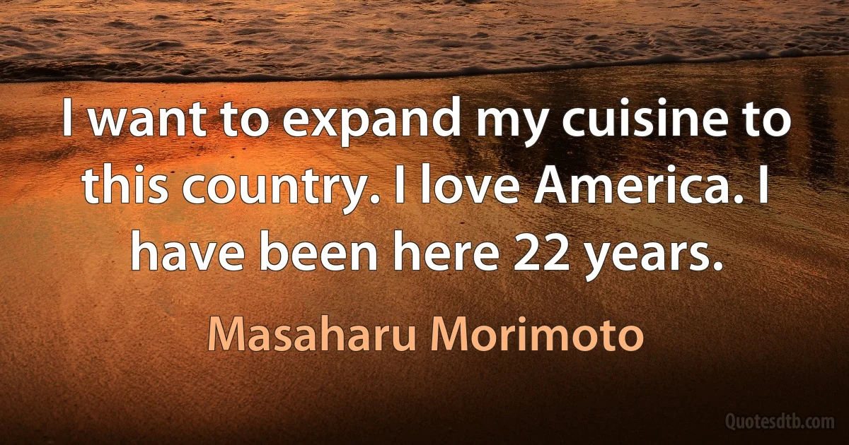 I want to expand my cuisine to this country. I love America. I have been here 22 years. (Masaharu Morimoto)