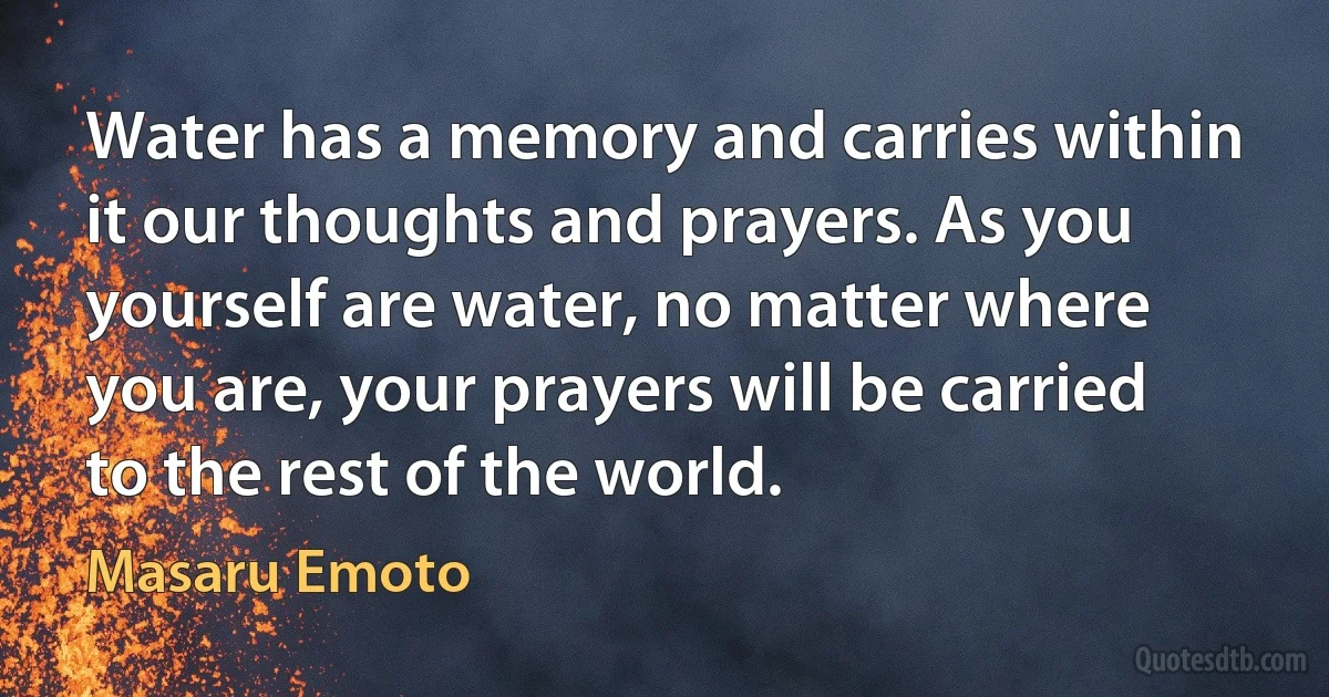 Water has a memory and carries within it our thoughts and prayers. As you yourself are water, no matter where you are, your prayers will be carried to the rest of the world. (Masaru Emoto)