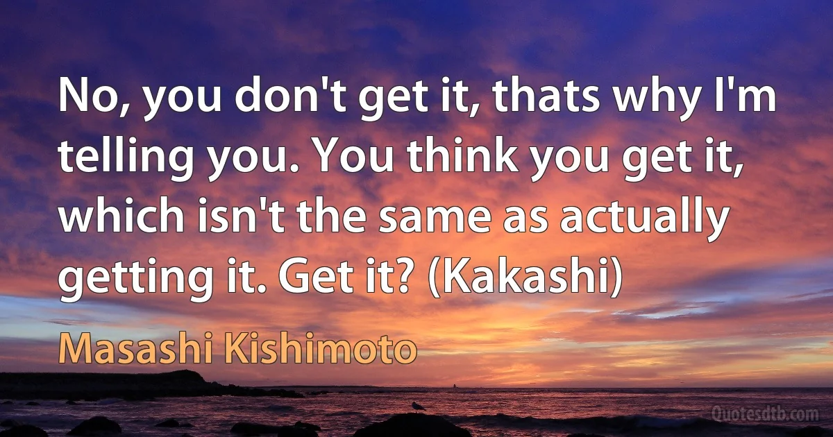 No, you don't get it, thats why I'm telling you. You think you get it, which isn't the same as actually getting it. Get it? (Kakashi) (Masashi Kishimoto)