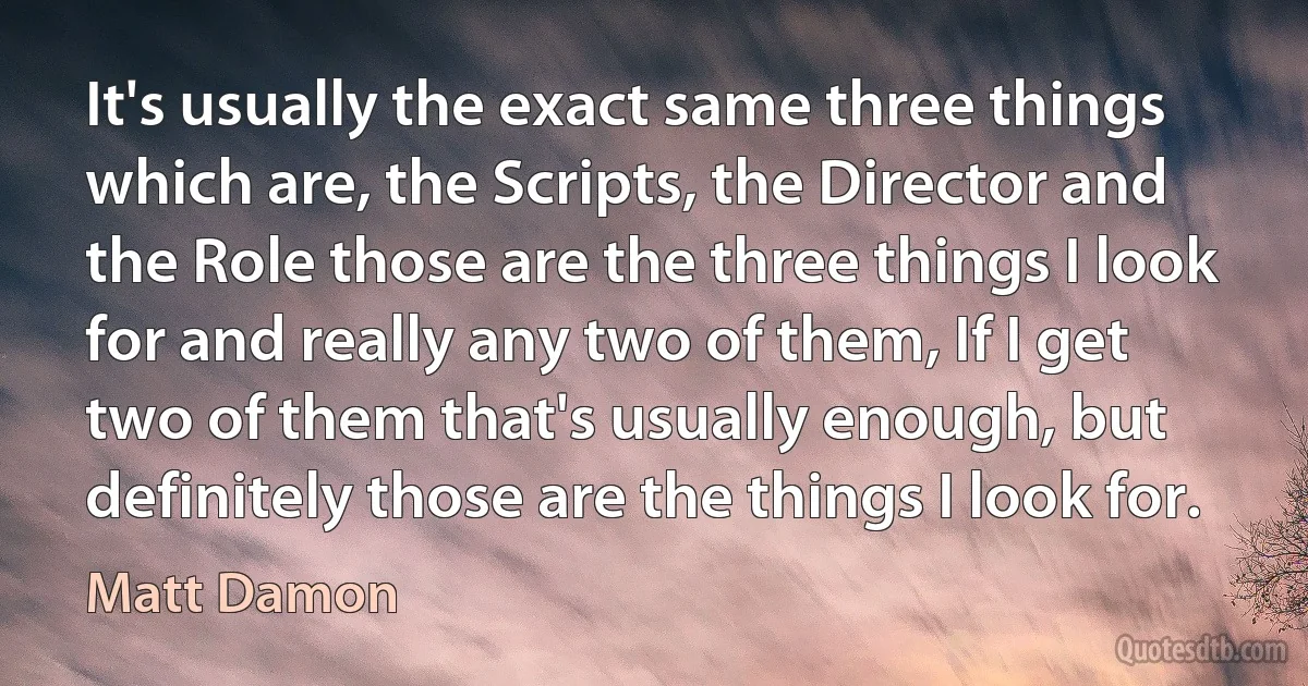 It's usually the exact same three things which are, the Scripts, the Director and the Role those are the three things I look for and really any two of them, If I get two of them that's usually enough, but definitely those are the things I look for. (Matt Damon)