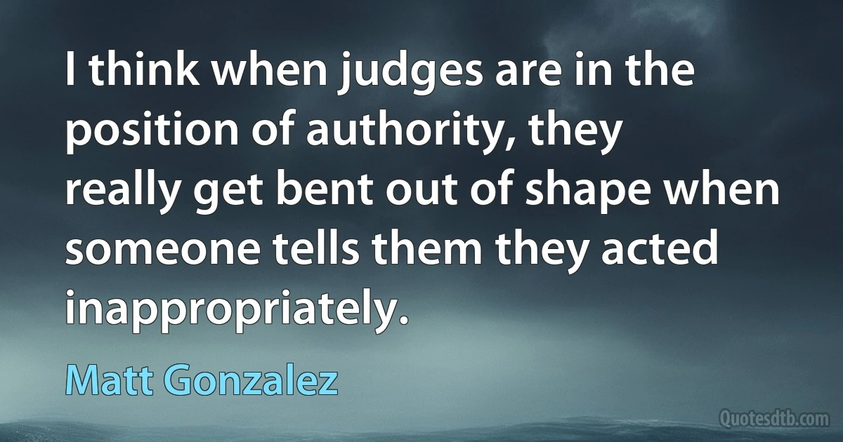 I think when judges are in the position of authority, they really get bent out of shape when someone tells them they acted inappropriately. (Matt Gonzalez)