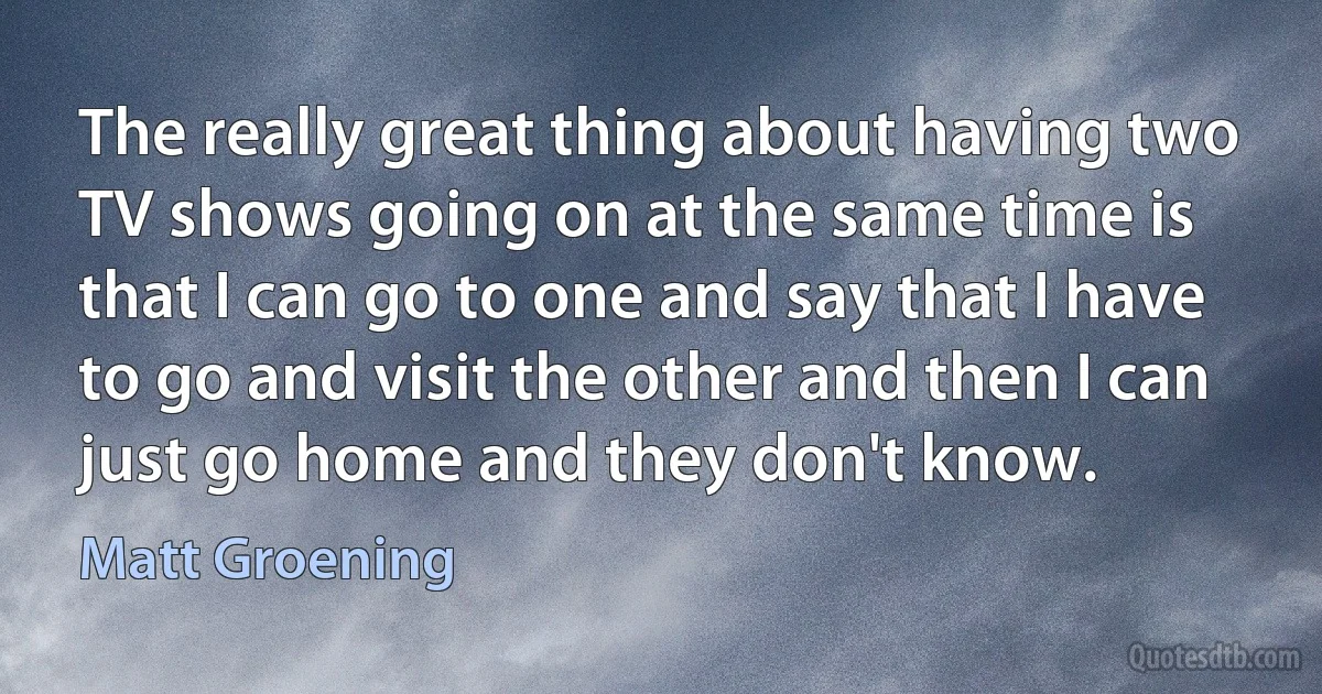 The really great thing about having two TV shows going on at the same time is that I can go to one and say that I have to go and visit the other and then I can just go home and they don't know. (Matt Groening)