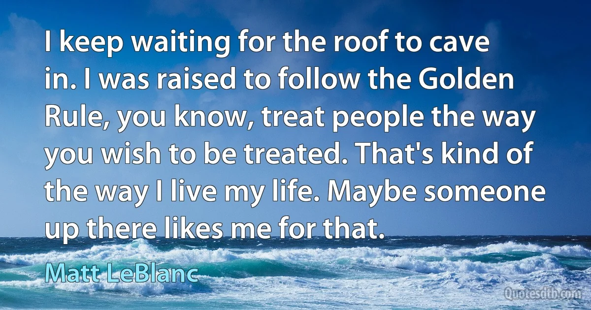 I keep waiting for the roof to cave in. I was raised to follow the Golden Rule, you know, treat people the way you wish to be treated. That's kind of the way I live my life. Maybe someone up there likes me for that. (Matt LeBlanc)