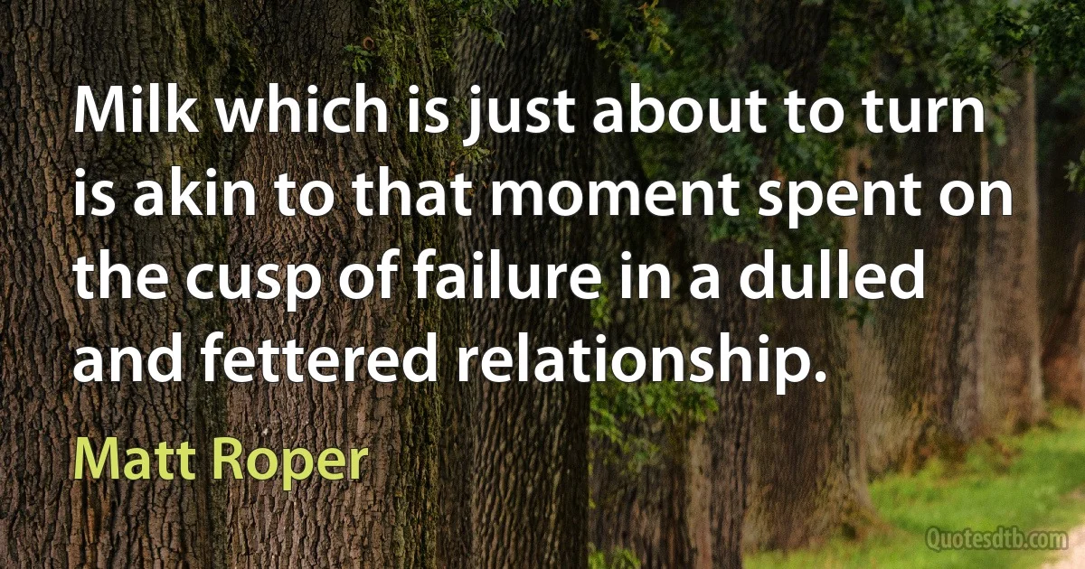 Milk which is just about to turn is akin to that moment spent on the cusp of failure in a dulled and fettered relationship. (Matt Roper)