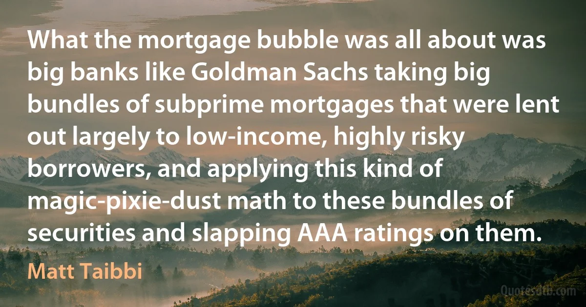 What the mortgage bubble was all about was big banks like Goldman Sachs taking big bundles of subprime mortgages that were lent out largely to low-income, highly risky borrowers, and applying this kind of magic-pixie-dust math to these bundles of securities and slapping AAA ratings on them. (Matt Taibbi)