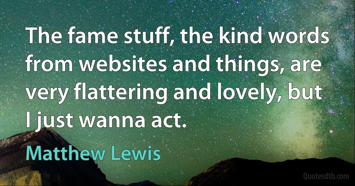 The fame stuff, the kind words from websites and things, are very flattering and lovely, but I just wanna act. (Matthew Lewis)