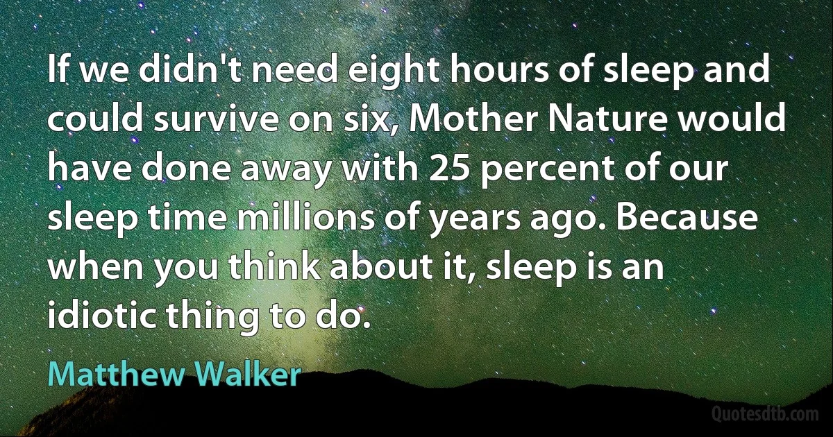 If we didn't need eight hours of sleep and could survive on six, Mother Nature would have done away with 25 percent of our sleep time millions of years ago. Because when you think about it, sleep is an idiotic thing to do. (Matthew Walker)