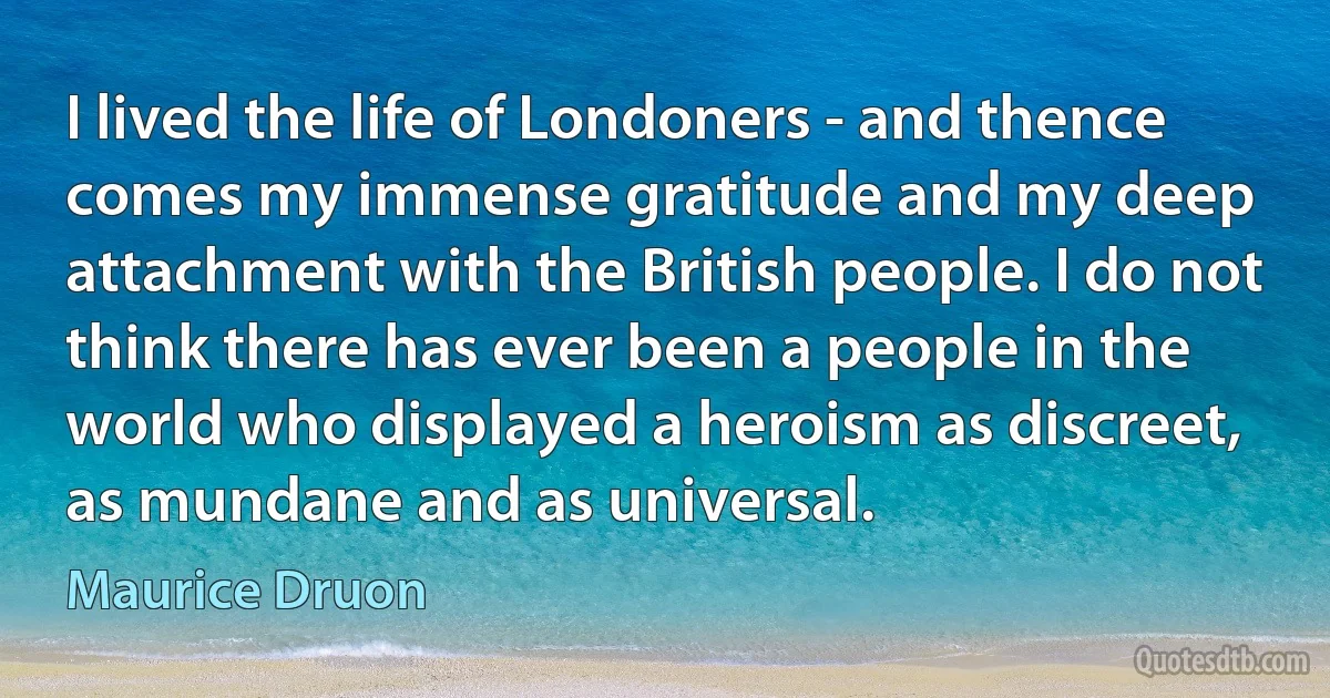 I lived the life of Londoners - and thence comes my immense gratitude and my deep attachment with the British people. I do not think there has ever been a people in the world who displayed a heroism as discreet, as mundane and as universal. (Maurice Druon)