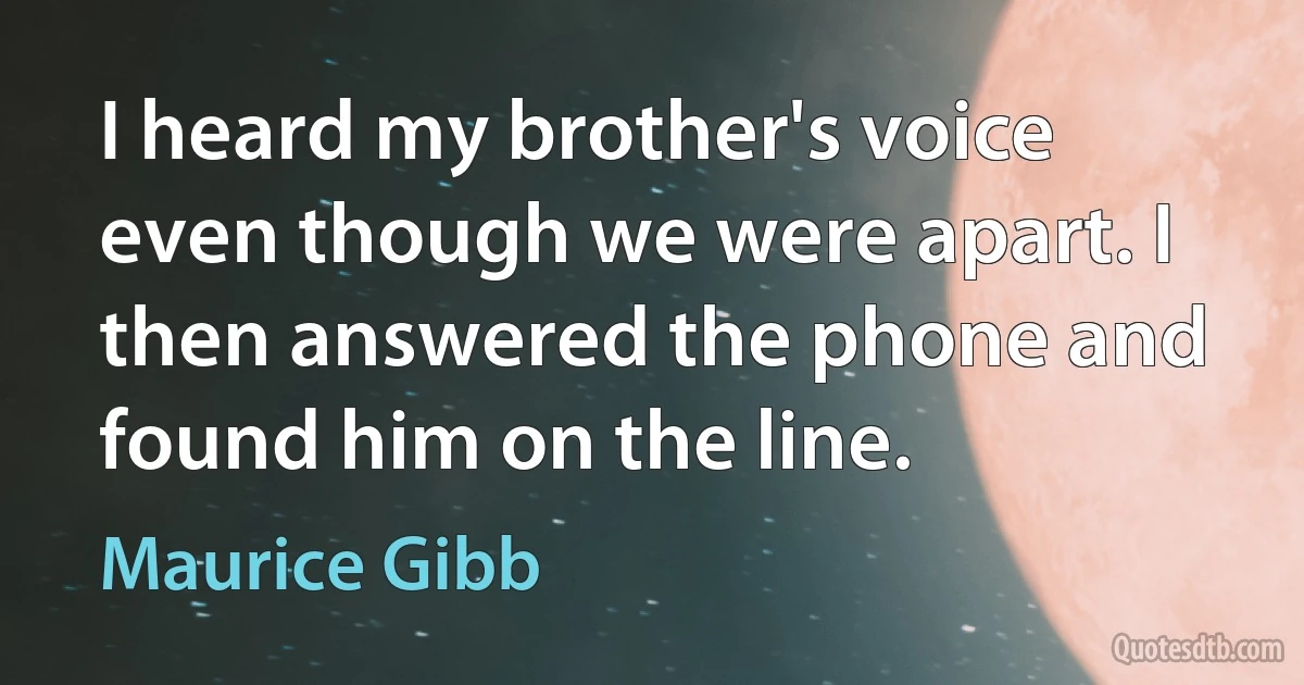 I heard my brother's voice even though we were apart. I then answered the phone and found him on the line. (Maurice Gibb)