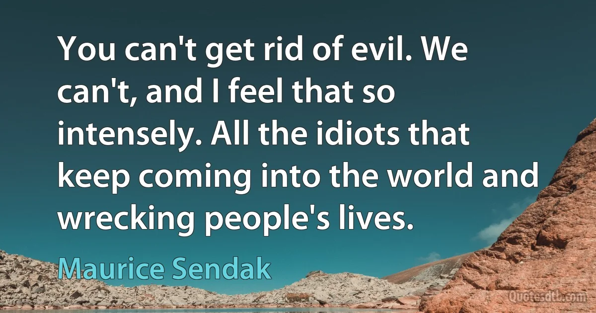 You can't get rid of evil. We can't, and I feel that so intensely. All the idiots that keep coming into the world and wrecking people's lives. (Maurice Sendak)