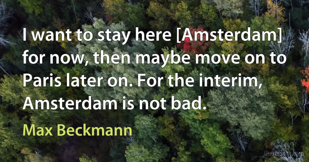 I want to stay here [Amsterdam] for now, then maybe move on to Paris later on. For the interim, Amsterdam is not bad. (Max Beckmann)