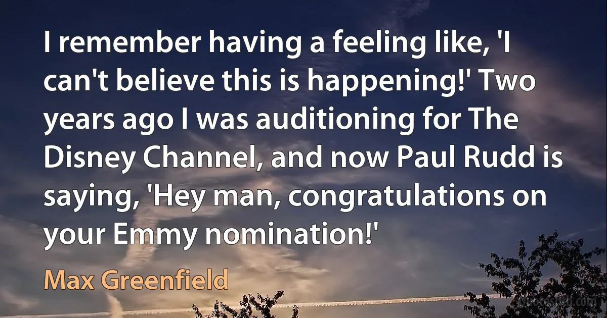 I remember having a feeling like, 'I can't believe this is happening!' Two years ago I was auditioning for The Disney Channel, and now Paul Rudd is saying, 'Hey man, congratulations on your Emmy nomination!' (Max Greenfield)