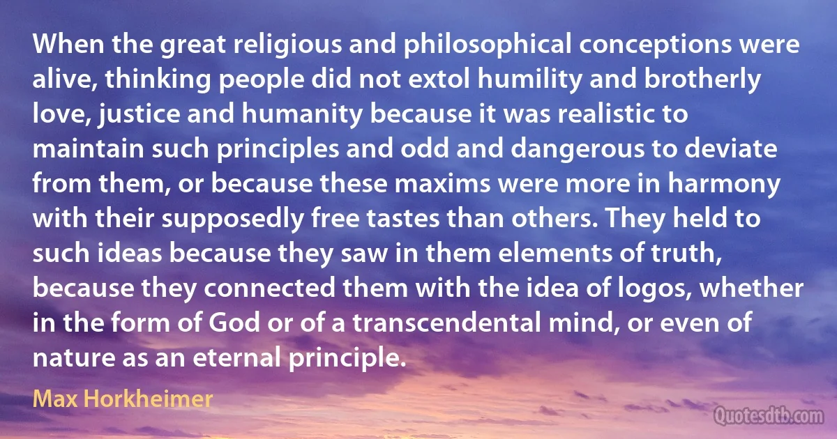 When the great religious and philosophical conceptions were alive, thinking people did not extol humility and brotherly love, justice and humanity because it was realistic to maintain such principles and odd and dangerous to deviate from them, or because these maxims were more in harmony with their supposedly free tastes than others. They held to such ideas because they saw in them elements of truth, because they connected them with the idea of logos, whether in the form of God or of a transcendental mind, or even of nature as an eternal principle. (Max Horkheimer)