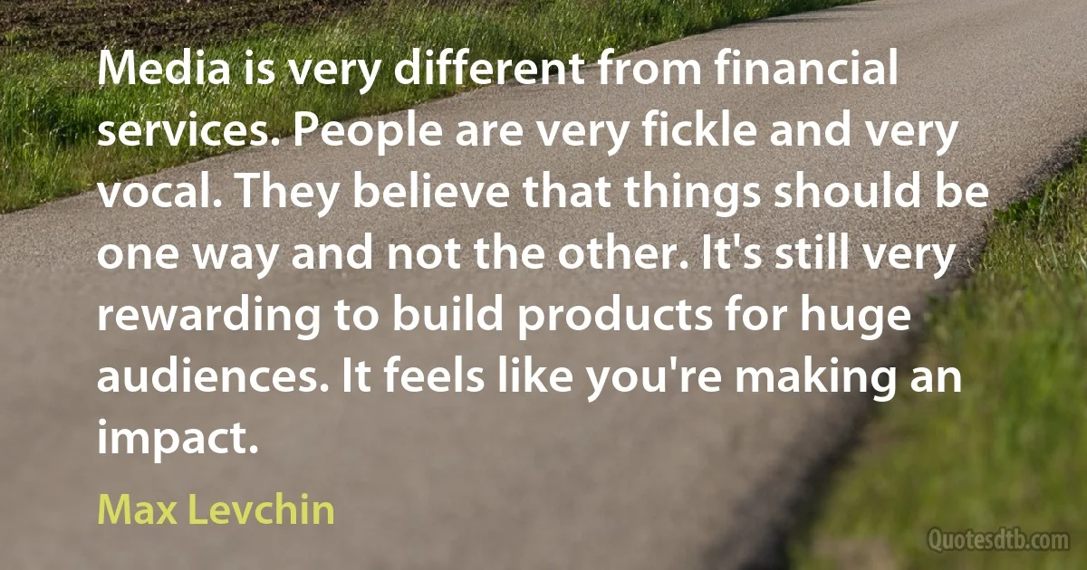 Media is very different from financial services. People are very fickle and very vocal. They believe that things should be one way and not the other. It's still very rewarding to build products for huge audiences. It feels like you're making an impact. (Max Levchin)